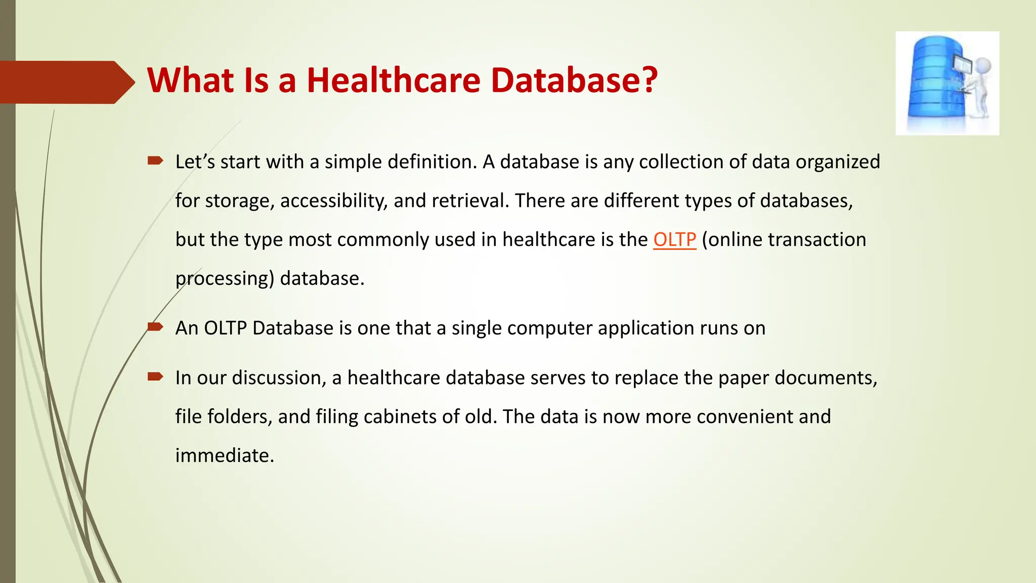 What Is a Healthcare Database?
 Let’s start with a simple definition. A database is any collection of data organized
for storage, accessibility, and retrieval. There are different types of databases,
but the type most commonly used in healthcare is the OLTP (online transaction
processing) database.
 An OLTP Database is one that a single computer application runs on
 In our discussion, a healthcare database serves to replace the paper documents,
file folders, and filing cabinets of old. The data is now more convenient and
immediate.
 