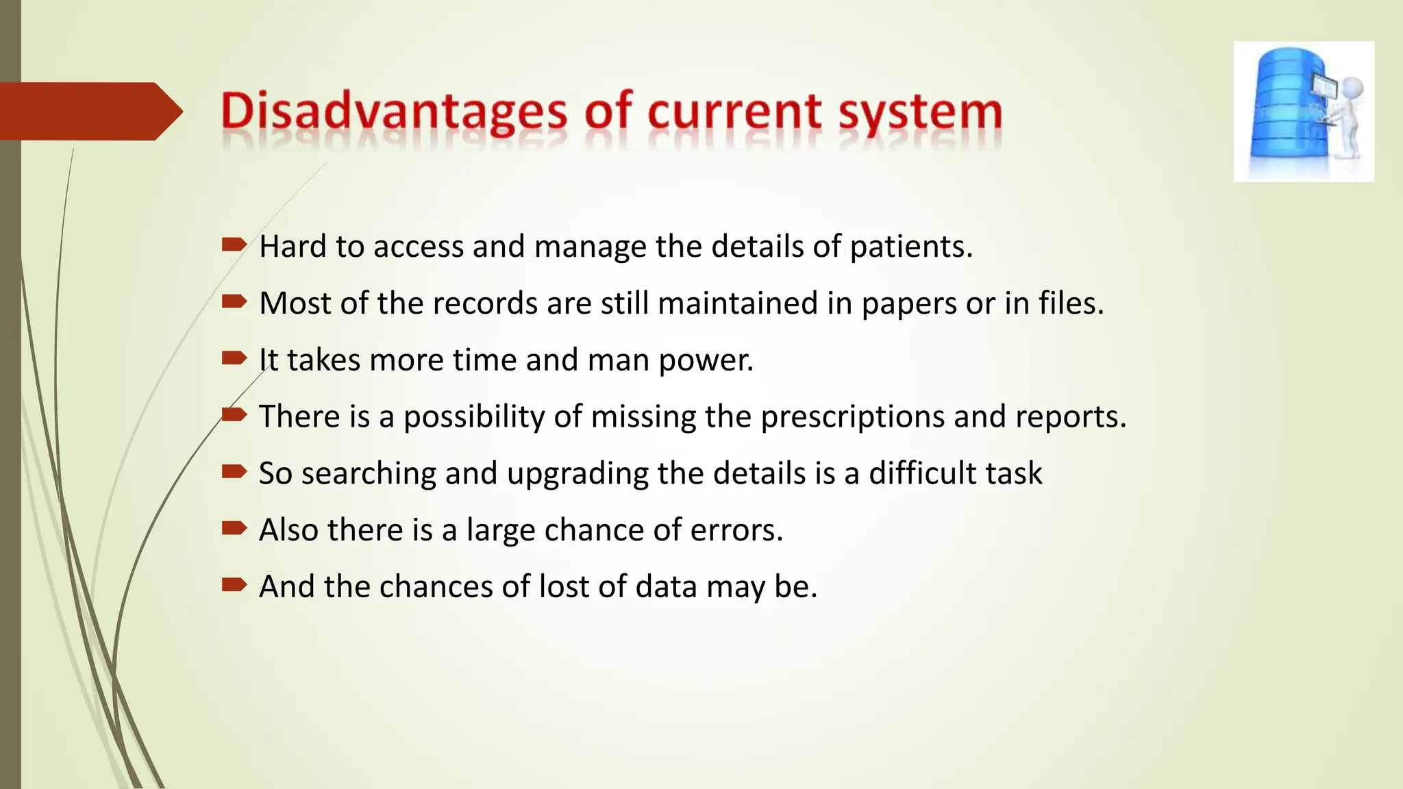  Hard to access and manage the details of patients.
 Most of the records are still maintained in papers or in files.
 It takes more time and man power.
 There is a possibility of missing the prescriptions and reports.
 So searching and upgrading the details is a difficult task
 Also there is a large chance of errors.
 And the chances of lost of data may be.
 