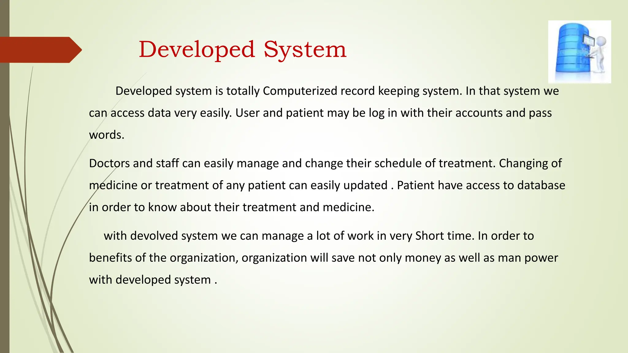 Developed System
Developed system is totally Computerized record keeping system. In that system we
can access data very easily. User and patient may be log in with their accounts and pass
words.
Doctors and staff can easily manage and change their schedule of treatment. Changing of
medicine or treatment of any patient can easily updated . Patient have access to database
in order to know about their treatment and medicine.
with devolved system we can manage a lot of work in very Short time. In order to
benefits of the organization, organization will save not only money as well as man power
with developed system .
 
