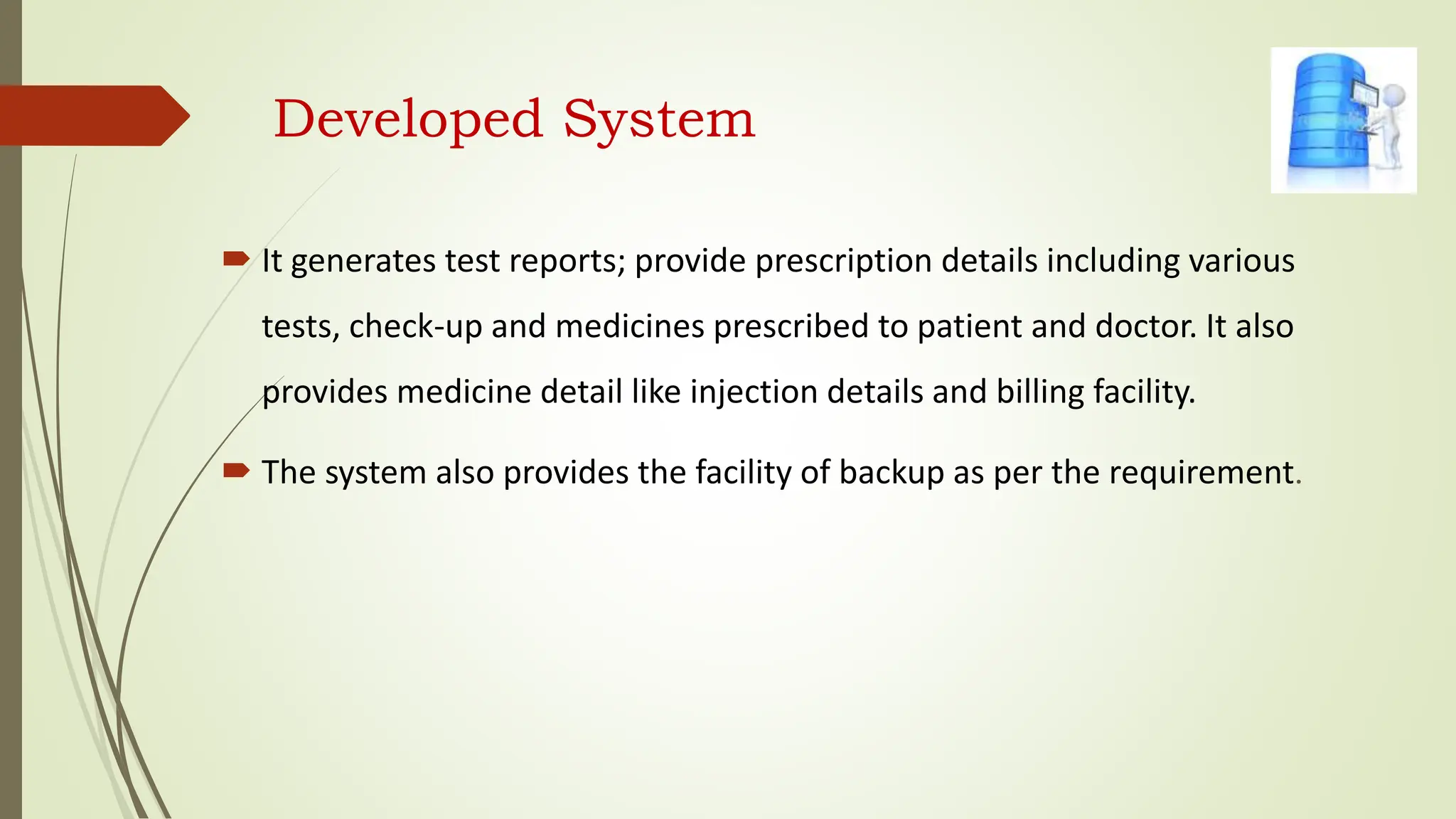 Developed System
 It generates test reports; provide prescription details including various
tests, check-up and medicines prescribed to patient and doctor. It also
provides medicine detail like injection details and billing facility.
 The system also provides the facility of backup as per the requirement.
 