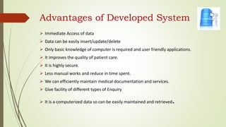 Advantages of Developed System
 Immediate Access of data
 Data can be easily insert/update/delete
 Only basic knowledge of computer is required and user friendly applications.
 It improves the quality of patient care.
 It is highly secure.
 Less manual works and reduce in time spent.
 We can efficiently maintain medical documentation and services.
 Give facility of different types of Enquiry
 It is a computerized data so can be easily maintained and retrieved.
 