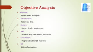 Objective Analysis
 Admission:
Patient admit in hospital.
 Patient details:
Patient bio data.
 Doctors:
Doctors detail + appointment.
 Staff:
Nurse on duty & recptionist,accountant.
 Consultation:
Diagnosis treatment & medicine.
 Bill:
Billing of out patient.
 