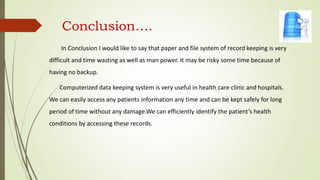 Conclusion….
In Conclusion I would like to say that paper and file system of record keeping is very
difficult and time wasting as well as man power. It may be risky some time because of
having no backup.
Computerized data keeping system is very useful in health care clinic and hospitals.
We can easily access any patients information any time and can be kept safely for long
period of time without any damage.We can efficiently identify the patient’s health
conditions by accessing these records.
 