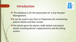 Introduction
 The database is for the automation of a tiny Hospital
Management.
It can be used in any Clinic or Dispensary for maintaining
patient details and their results.
The details gives the doctor, staffs details and patient
details including doctor’s appointments and the billing
system.
2/7/2024
4
 