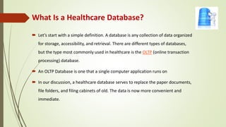 What Is a Healthcare Database?
 Let’s start with a simple definition. A database is any collection of data organized
for storage, accessibility, and retrieval. There are different types of databases,
but the type most commonly used in healthcare is the OLTP (online transaction
processing) database.
 An OLTP Database is one that a single computer application runs on
 In our discussion, a healthcare database serves to replace the paper documents,
file folders, and filing cabinets of old. The data is now more convenient and
immediate.
 