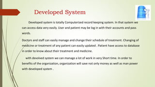 Developed System
Developed system is totally Computerized record keeping system. In that system we
can access data very easily. User and patient may be log in with their accounts and pass
words.
Doctors and staff can easily manage and change their schedule of treatment. Changing of
medicine or treatment of any patient can easily updated . Patient have access to database
in order to know about their treatment and medicine.
with devolved system we can manage a lot of work in very Short time. In order to
benefits of the organization, organization will save not only money as well as man power
with developed system .
 