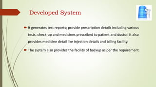 Developed System
 It generates test reports; provide prescription details including various
tests, check-up and medicines prescribed to patient and doctor. It also
provides medicine detail like injection details and billing facility.
 The system also provides the facility of backup as per the requirement.
 