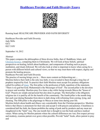 Healthcare Provider and Faith Diversity Essays
Running head: HEALTHCARE PROVIDER AND FAITH DIVERSITY
Healthcare Provider and Faith Diversity
Judy Mills
GCU
HLT 310V
September 14, 2012
Abstract
This paper compares the philosophies of three diverse faiths, that of: Buddhism, Islam, and
Christian Science, comparing them to Christianity. We will look at basic beliefs, spiritual
perspectives on healing, beliefs about healthcare, and components of healing such as prayer,
meditation, and rituals followed. We will also look at what is important to know when caring for a
person with different beliefs and cultural views, so that we may treat them with respect, dignity and
promote the healing process.
Healthcare Provider and Faith Diversity
The practice of nursing brings you in ... Show more content on Helpwriting.net ...
Muslims believe their faith is the only true faith, it was revealed to them through a long line of
prophets inspired by God. To practice their faith Muslims must accept five primary obligations
called five pillars of Islam. The first pillar, is the profession of faith, repetition of the statement,
"There is no god but God; Muhammad is the Messenger of God". The second pillar is the devotion
to prayer and worship. Muslims pray five times a day while facing towards Mecca the "house of
God". Prayers are simple and personal but also done in groups. The third pillar is the obligatory
religious tax it is paid by all for the benefit of the community. The fourth pillar is the month long
fast each year during Ramadan from dawn to dark along with refraining from cursing, lying, and
cheating. The fifth pillar is the pilgrimage to Mecca at some time during your life.
Muslims beliefs about health and illness vary considerably from the Christian perspective. Muslims
believe that illness is atonement for their sins and accept it with prayers and patience. Cleanliness is
considered half the faith, the Quran prohibits the eating of pork and by products and any meat not
slaughtered in the "halal" way. The one month fast is thought to rest the body and have medical
values. When caring for Muslim patients where the cultural differences are vast, first respect privacy
and modesty, examine patient over gown when possible. Provide" halal" foods, allow patient to pray
and
 