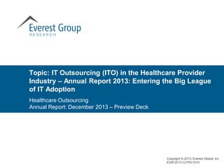 Topic: IT Outsourcing (ITO) in the Healthcare Provider
Industry – Annual Report 2013: Entering the Big League
of IT Adoption
Copyright © 2013, Everest Global, Inc.
EGR-2013-12-PD-1010
Healthcare Outsourcing
Annual Report: December 2013 – Preview Deck
 