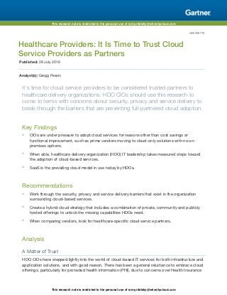 This research note is restricted to the personal use of romy.ribitzky@velocitycloud.com
This research note is restricted to the personal use of romy.ribitzky@velocitycloud.com
G00308719
Healthcare Providers: It Is Time to Trust Cloud
Service Providers as Partners
Published: 28 July 2016
Analyst(s): Gregg Pessin
It's time for cloud service providers to be considered trusted partners to
healthcare delivery organizations. HDO CIOs should use this research to
come to terms with concerns about security, privacy and service delivery to
break through the barriers that are preventing full-partnered cloud adoption.
Key Findings
■ CIOs are under pressure to adopt cloud services for reasons other than cost savings or
functional improvement, such as prime vendors moving to cloud-only solutions with no on-
premises options.
■ When able, healthcare delivery organization (HDO) IT leadership takes measured steps toward
the adoption of cloud-based services.
■ SaaS is the prevailing cloud model in use today by HDOs.
Recommendations
■ Work through the security, privacy and service delivery barriers that exist in the organization
surrounding cloud-based services.
■ Create a hybrid cloud strategy that includes a combination of private, community and publicly
hosted offerings to unlock the missing capabilities HDOs need.
■ When comparing vendors, look for healthcare-specific cloud service partners.
Analysis
A Matter of Trust
HDO CIOs have stepped lightly into the world of cloud-based IT services for both infrastructure and
application solutions, and with good reason. There has been a general reluctance to embrace cloud
offerings, particularly for protected health information (PHI), due to concerns over Health Insurance
 