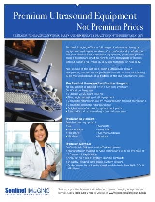 Premium Ultrasound Equipment
							 Not Premium Prices		
ULTRASOUND IMAGING SYSTEMS, PARTS AND PROBES AT A FRACTION OF THEIR RETAIL COST
Save your practice thousands of dollars on premium imaging equipment and
service. Call 1-888-838-7488 or visit us at www.sentinelultrasound.com
Sentinel Imaging offers a full range of ultrasound imaging
equipment and repair services. Our professionally refurbished
and remanufactured ultrasound equipment, parts and probes
enable healthcare practitioners to save thousands of dollars
without sacrificing image quality, performance or reliability.
And as one of the nation’s leading ultrasound repair
companies, we service all products we sell, as well as existing
customer equipment, at a fraction of the manufacturer’s fees.
The Sentinel Premium Certification Program
All equipment is backed by the Sentinel Premium
Certification Program
• Exhaustive 25 point testing
• Thorough restaging of all equipment
• Complete refurbishment by manufacturer-trained technicians
• Complete cosmetic refurbishment
• Original manufacturer’s replacement parts
• Sentinel’s industry-leading iron-clad warranty
Premium Equipment
Best-in-class equipment
• GE
• B&K Medical
• Philips/HP
• Mindray
Premium Services
Professional, fast and cost-effective repairs
• Manufacturer-trained service technicians with an average of
20 years of experience
• Annual “no-hassle” system service contracts
• Industry-leading ultrasound system repairs
• Probe repair for all makes and models including BK, ATL 
all others
• Sonosite
• Philips/ATL
• Siemens/Acuson
• Medison
 