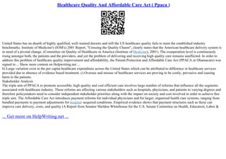 Healthcare Quality And Affordable Care Act ( Ppaca )
United States has no dearth of highly qualified, well–trained doctors and still the US healthcare quality fails to meet the established industry
benchmarks. Institute of Medicine's (IOM's) 2001 Report, "Crossing the Quality Chasm", clearly states that the American healthcare delivery system is
in need of a pivotal change. (Committee on Quality of Healthcare in America (Institute of Medicine), 2001). The exasperation level is continuously
rising amongst both, the patients and the providers, and yet the problem of delivering and receiving high quality care remains unaffected. In order to
address this problem of healthcare quality improvement and affordability, the Patient Protection and Affordable Care Act (PPACA or Obamacare) was
signed in ... Show more content on Helpwriting.net ...
b) Large variation exist in the per capita healthcare expenditure across the United States which can be attributed to difference in healthcare services
provided due to absence of evidence based treatment. c) Overuse and misuse of healthcare services are proving to be costly, pervasive and causing
harm to the patients.
Stakeholder Analysis
The triple aim of PPACA to promote accessible, high quality and cost efficient care involves large number of reforms that influence all the segments
associated with healthcare industry. These reforms are affecting various stakeholders such as hospitals, physicians, and patients to varying degrees and
therefore policymakers need to consider independent stakeholder priorities along with the impact on society and cost involved in order to achieve this
triple aim. The Affordable Care Act introduces payment reforms for individual physicians and for larger, organized health care systems, ranging from
bundled payments to payment adjustments for hospital–acquired conditions. Empirical evidence shows that payment structures such as these can
improve care delivery, costs, and quality (A Report from Senator Sheldon Whitehouse for the U.S. Senate Committee on Health, Education, Labor &
... Get more on HelpWriting.net ...
 