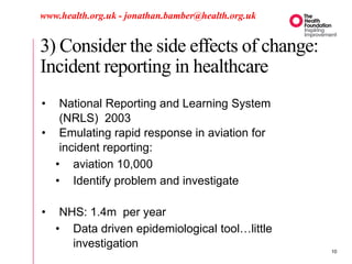 3) Consider the side effects of change:
Incident reporting in healthcare
www.health.org.uk - jonathan.bamber@health.org.uk
• National Reporting and Learning System
(NRLS) 2003
• Emulating rapid response in aviation for
incident reporting:
• aviation 10,000
• Identify problem and investigate
• NHS: 1.4m per year
• Data driven epidemiological tool…little
investigation
10
 