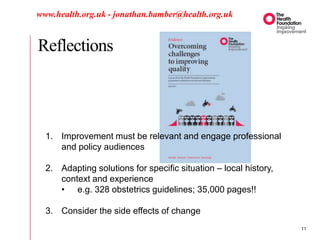 Reflections
www.health.org.uk - jonathan.bamber@health.org.uk
1. Improvement must be relevant and engage professional
and policy audiences
2. Adapting solutions for specific situation – local history,
context and experience
• e.g. 328 obstetrics guidelines; 35,000 pages!!
3. Consider the side effects of change
11
 