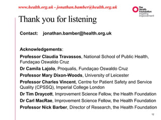 Thank you for listening
www.health.org.uk - jonathan.bamber@health.org.uk
Contact: jonathan.bamber@health.org.uk
Acknowledgements:
Professor Claudia Travassos, National School of Public Health,
Fundaçao Oswaldo Cruz
Dr Camila Lajolo, Proqualis, Fundaçao Oswaldo Cruz
Professor Mary Dixon-Woods, University of Leicester
Professor Charles Vincent, Centre for Patient Safety and Service
Quality (CPSSQ), Imperial College London
Dr Tim Draycott, Improvement Science Fellow, the Health Foundation
Dr Carl MacRae, Improvement Science Fellow, the Health Foundation
Professor Nick Barber, Director of Research, the Health Foundation
12
 