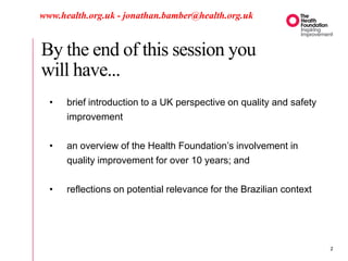 By the end of this session you
will have...
www.health.org.uk - jonathan.bamber@health.org.uk
• brief introduction to a UK perspective on quality and safety
improvement
• an overview of the Health Foundation’s involvement in
quality improvement for over 10 years; and
• reflections on potential relevance for the Brazilian context
2
 