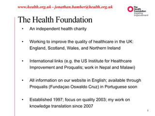 The Health Foundation
www.health.org.uk - jonathan.bamber@health.org.uk
• An independent health charity
• Working to improve the quality of healthcare in the UK:
England, Scotland, Wales, and Northern Ireland
• International links (e.g. the US Institute for Healthcare
Improvement and Proqualis; work in Nepal and Malawi)
• All information on our website in English; available through
Proqualis (Fundaçao Oswaldo Cruz) in Portuguese soon
• Established 1997; focus on quality 2003; my work on
knowledge translation since 2007
3
 