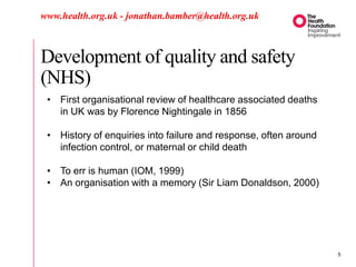 Development of quality and safety
(NHS)
www.health.org.uk - jonathan.bamber@health.org.uk
• First organisational review of healthcare associated deaths
in UK was by Florence Nightingale in 1856
• History of enquiries into failure and response, often around
infection control, or maternal or child death
• To err is human (IOM, 1999)
• An organisation with a memory (Sir Liam Donaldson, 2000)
5
 