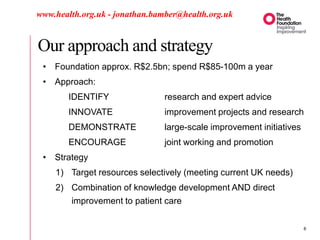 Our approach and strategy
www.health.org.uk - jonathan.bamber@health.org.uk
• Foundation approx. R$2.5bn; spend R$85-100m a year
• Approach:
IDENTIFY research and expert advice
INNOVATE improvement projects and research
DEMONSTRATE large-scale improvement initiatives
ENCOURAGE joint working and promotion
• Strategy
1) Target resources selectively (meeting current UK needs)
2) Combination of knowledge development AND direct
improvement to patient care
6
 