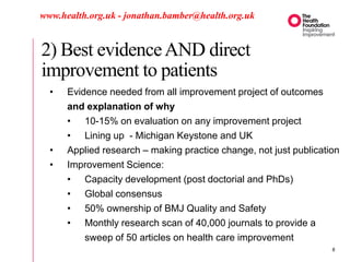 2) Best evidenceAND direct
improvement to patients
www.health.org.uk - jonathan.bamber@health.org.uk
• Evidence needed from all improvement project of outcomes
and explanation of why
• 10-15% on evaluation on any improvement project
• Lining up - Michigan Keystone and UK
• Applied research – making practice change, not just publication
• Improvement Science:
• Capacity development (post doctorial and PhDs)
• Global consensus
• 50% ownership of BMJ Quality and Safety
• Monthly research scan of 40,000 journals to provide a
sweep of 50 articles on health care improvement
8
 