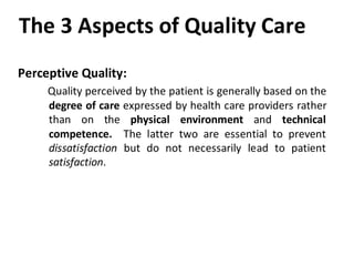 The 3 Aspects of Quality Care
Perceptive Quality:
     Quality perceived by the patient is generally based on the
     degree of care expressed by health care providers rather
     than on the physical environment and technical
     competence. The latter two are essential to prevent
     dissatisfaction but do not necessarily lead to patient
     satisfaction.
 