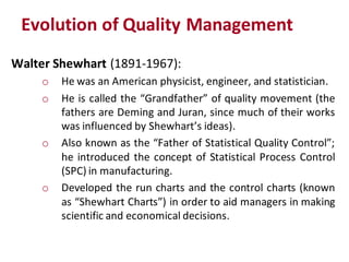 Evolution of Quality Management
Walter Shewhart (1891-1967):
     o   He was an American physicist, engineer, and statistician.
     o   He is called the “Grandfather” of quality movement (the
         fathers are Deming and Juran, since much of their works
         was influenced by Shewhart’s ideas).
     o   Also known as the “Father of Statistical Quality Control”;
         he introduced the concept of Statistical Process Control
         (SPC) in manufacturing.
     o   Developed the run charts and the control charts (known
         as “Shewhart Charts”) in order to aid managers in making
         scientific and economical decisions.
 