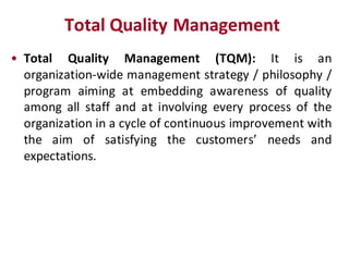 Total Quality Management
• Total Quality Management (TQM): It is an
  organization-wide management strategy / philosophy /
  program aiming at embedding awareness of quality
  among all staff and at involving every process of the
  organization in a cycle of continuous improvement with
  the aim of satisfying the customers’ needs and
  expectations.
 