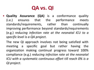QA vs. QI
• Quality Assurance (QA) is a conformance quality
  (i.e.)    ensures     that the     performance      meets
  standards/requirements, rather than continually
  improving performance beyond standards/requirements
  (e.g.) reducing infection rate at the neonatal ICU to a
  specific level is a QA project.
  The new QI approach involves not being satisfied with
  meeting a specific goal but rather having the
  organization making continual progress toward 100%
  compliance (e.g.) reducing infection rate at the neonatal
  ICU with a systematic continuous effort till reach 0% is a
  QI project.
 