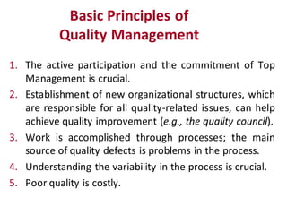 Basic Principles of
           Quality Management
1. The active participation and the commitment of Top
   Management is crucial.
2. Establishment of new organizational structures, which
   are responsible for all quality-related issues, can help
   achieve quality improvement (e.g., the quality council).
3. Work is accomplished through processes; the main
   source of quality defects is problems in the process.
4. Understanding the variability in the process is crucial.
5. Poor quality is costly.
 