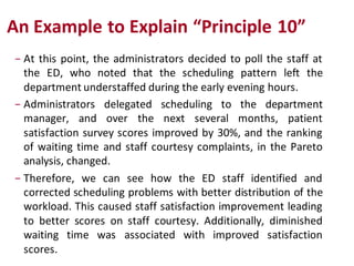 An Example to Explain “Principle 10”
− At this point, the administrators decided to poll the staff at
  the ED, who noted that the scheduling pattern left the
  department understaffed during the early evening hours.
− Administrators delegated scheduling to the department
  manager, and over the next several months, patient
  satisfaction survey scores improved by 30%, and the ranking
  of waiting time and staff courtesy complaints, in the Pareto
  analysis, changed.
− Therefore, we can see how the ED staff identified and
  corrected scheduling problems with better distribution of the
  workload. This caused staff satisfaction improvement leading
  to better scores on staff courtesy. Additionally, diminished
  waiting time was associated with improved satisfaction
  scores.
 