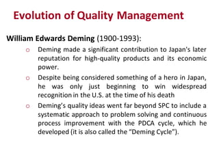 Evolution of Quality Management
William Edwards Deming (1900-1993):
    o   Deming made a significant contribution to Japan's later
        reputation for high-quality products and its economic
        power.
    o   Despite being considered something of a hero in Japan,
        he was only just beginning to win widespread
        recognition in the U.S. at the time of his death
    o   Deming’s quality ideas went far beyond SPC to include a
        systematic approach to problem solving and continuous
        process improvement with the PDCA cycle, which he
        developed (it is also called the “Deming Cycle”).
 