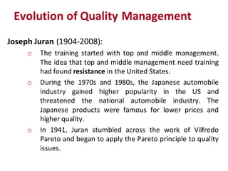 Evolution of Quality Management
Joseph Juran (1904-2008):
     o   The training started with top and middle management.
         The idea that top and middle management need training
         had found resistance in the United States.
     o   During the 1970s and 1980s, the Japanese automobile
         industry gained higher popularity in the US and
         threatened the national automobile industry. The
         Japanese products were famous for lower prices and
         higher quality.
     o   In 1941, Juran stumbled across the work of Vilfredo
         Pareto and began to apply the Pareto principle to quality
         issues.
 