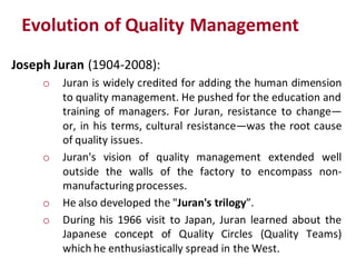 Evolution of Quality Management
Joseph Juran (1904-2008):
     o   Juran is widely credited for adding the human dimension
         to quality management. He pushed for the education and
         training of managers. For Juran, resistance to change—
         or, in his terms, cultural resistance—was the root cause
         of quality issues.
     o   Juran's vision of quality management extended well
         outside the walls of the factory to encompass non-
         manufacturing processes.
     o   He also developed the "Juran's trilogy”.
     o   During his 1966 visit to Japan, Juran learned about the
         Japanese concept of Quality Circles (Quality Teams)
         which he enthusiastically spread in the West.
 