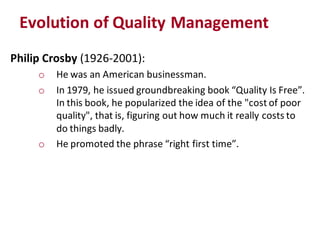 Evolution of Quality Management
Philip Crosby (1926-2001):
     o   He was an American businessman.
     o   In 1979, he issued groundbreaking book “Quality Is Free”.
         In this book, he popularized the idea of the "cost of poor
         quality", that is, figuring out how much it really costs to
         do things badly.
     o   He promoted the phrase “right first time”.
 
