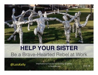 Interna'onal	Forum	on	Quality	&	Safety	
	in	Healthcare	
	
HELP YOUR SISTER!
Be a Brave-Hearted Rebel at Work
@LoisKelly	 4.15.16	
 