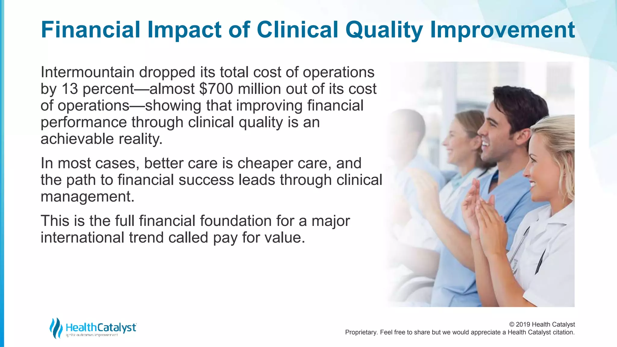 © 2019 Health Catalyst
Proprietary. Feel free to share but we would appreciate a Health Catalyst citation.
Intermountain dropped its total cost of operations
by 13 percent—almost $700 million out of its cost
of operations—showing that improving financial
performance through clinical quality is an
achievable reality.
In most cases, better care is cheaper care, and
the path to financial success leads through clinical
management.
This is the full financial foundation for a major
international trend called pay for value.
Financial Impact of Clinical Quality Improvement
 