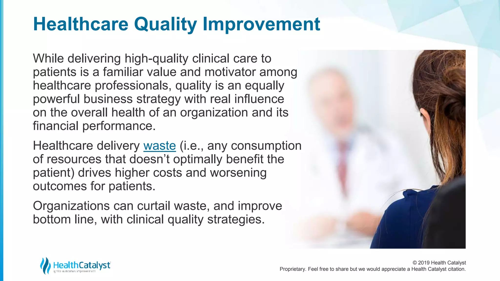 © 2019 Health Catalyst
Proprietary. Feel free to share but we would appreciate a Health Catalyst citation.
While delivering high-quality clinical care to
patients is a familiar value and motivator among
healthcare professionals, quality is an equally
powerful business strategy with real influence
on the overall health of an organization and its
financial performance.
Healthcare delivery waste (i.e., any consumption
of resources that doesn’t optimally benefit the
patient) drives higher costs and worsening
outcomes for patients.
Organizations can curtail waste, and improve
bottom line, with clinical quality strategies.
Healthcare Quality Improvement
 