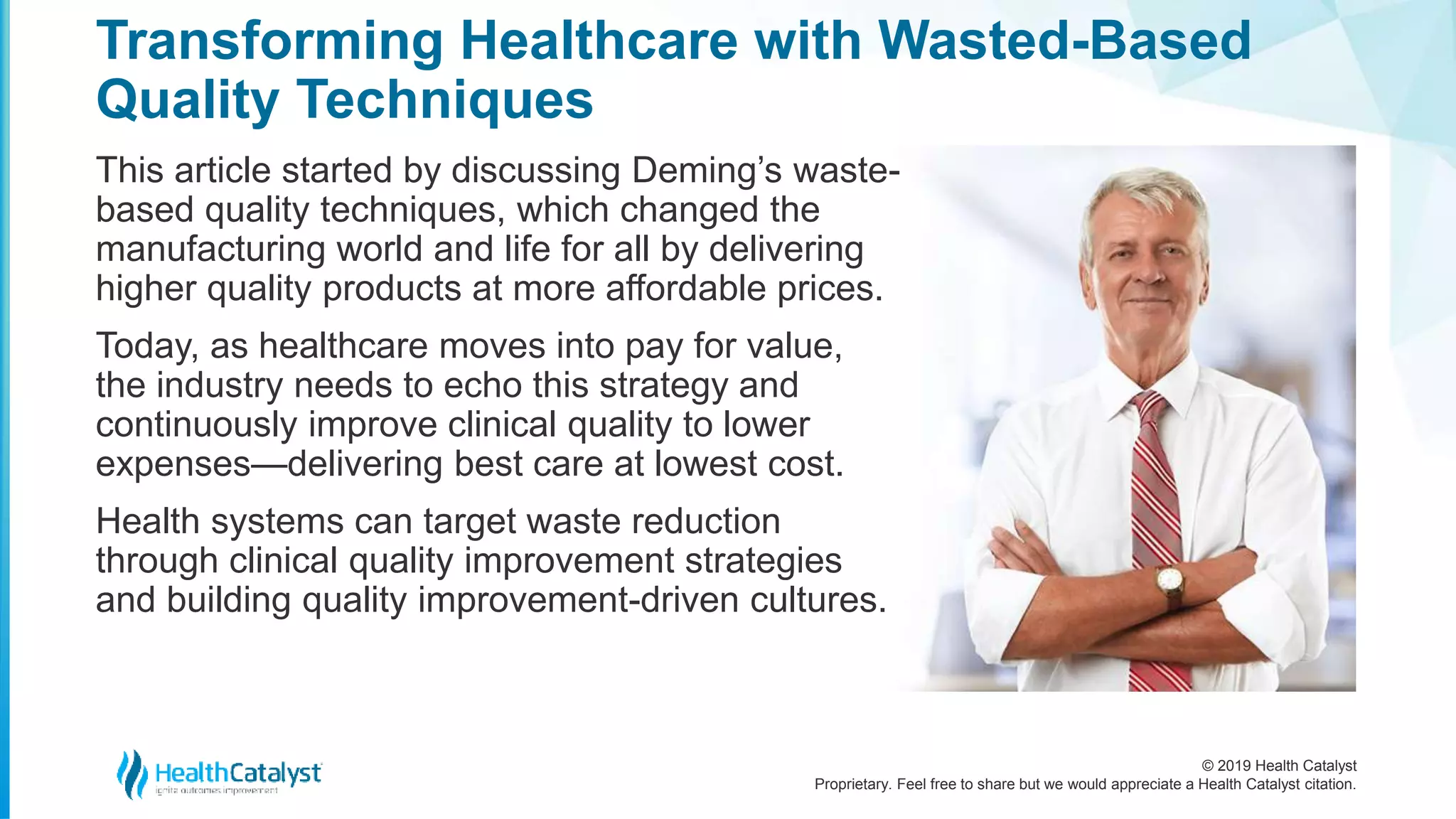 © 2019 Health Catalyst
Proprietary. Feel free to share but we would appreciate a Health Catalyst citation.
This article started by discussing Deming’s waste-
based quality techniques, which changed the
manufacturing world and life for all by delivering
higher quality products at more affordable prices.
Today, as healthcare moves into pay for value,
the industry needs to echo this strategy and
continuously improve clinical quality to lower
expenses—delivering best care at lowest cost.
Health systems can target waste reduction
through clinical quality improvement strategies
and building quality improvement-driven cultures.
Transforming Healthcare with Wasted-Based
Quality Techniques
 