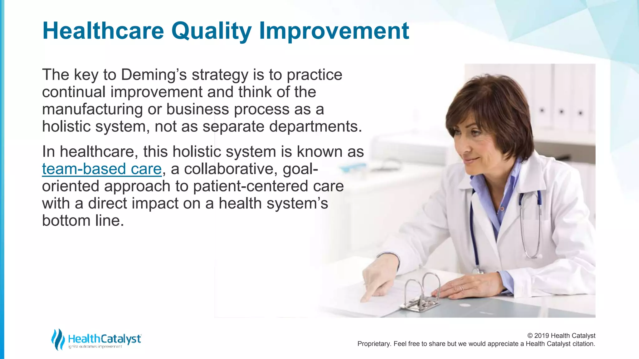 © 2019 Health Catalyst
Proprietary. Feel free to share but we would appreciate a Health Catalyst citation.
The key to Deming’s strategy is to practice
continual improvement and think of the
manufacturing or business process as a
holistic system, not as separate departments.
In healthcare, this holistic system is known as
team-based care, a collaborative, goal-
oriented approach to patient-centered care
with a direct impact on a health system’s
bottom line.
Healthcare Quality Improvement
 