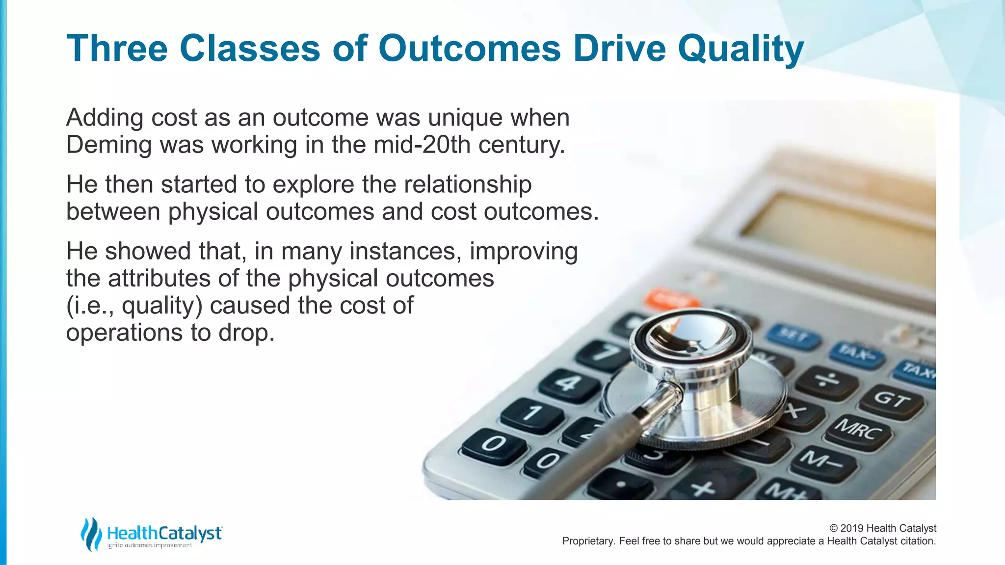 © 2019 Health Catalyst
Proprietary. Feel free to share but we would appreciate a Health Catalyst citation.
Adding cost as an outcome was unique when
Deming was working in the mid-20th century.
He then started to explore the relationship
between physical outcomes and cost outcomes.
He showed that, in many instances, improving
the attributes of the physical outcomes
(i.e., quality) caused the cost of
operations to drop.
Three Classes of Outcomes Drive Quality
 