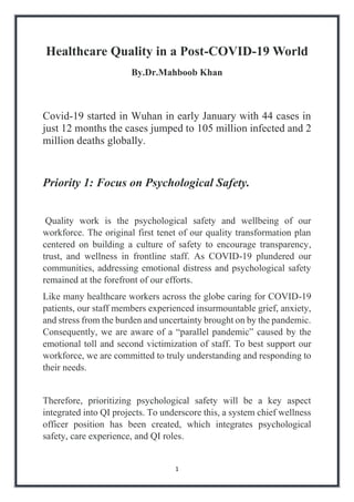1
Healthcare Quality in a Post-COVID-19 World
By.Dr.Mahboob Khan
Covid-19 started in Wuhan in early January with 44 cases in
just 12 months the cases jumped to 105 million infected and 2
million deaths globally.
Priority 1: Focus on Psychological Safety.
Quality work is the psychological safety and wellbeing of our
workforce. The original first tenet of our quality transformation plan
centered on building a culture of safety to encourage transparency,
trust, and wellness in frontline staff. As COVID-19 plundered our
communities, addressing emotional distress and psychological safety
remained at the forefront of our efforts.
Like many healthcare workers across the globe caring for COVID-19
patients, our staff members experienced insurmountable grief, anxiety,
and stress from the burden and uncertainty brought on by the pandemic.
Consequently, we are aware of a “parallel pandemic” caused by the
emotional toll and second victimization of staff. To best support our
workforce, we are committed to truly understanding and responding to
their needs.
Therefore, prioritizing psychological safety will be a key aspect
integrated into QI projects. To underscore this, a system chief wellness
officer position has been created, which integrates psychological
safety, care experience, and QI roles.
 