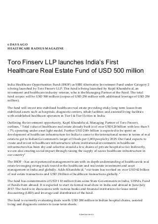 6 DAYS AGO
HEALTHCARE RADIUS MAGAZINE
Toro Finserv LLP launches India’s First
Healthcare Real Estate Fund of USD 500 million
India Healthcare Opportunities Fund (IHOF) as SEBI Alternative Investment Fund under Category 2
is being launched by Toro Finserv LLP. This fund is being launched by Kapil Khandelwal, an
investment and healthcare industry veteran, who is the Managing Partner of the Fund. The total
fund corpus will be USD 500 million (corpus of USD 250 million with additional leverage of USD 250
million).
The fund will invest into stabilised healthcare real estate providing sticky long term leases from
stabilized assets such as hospitals, diagnostic centers, rehab facilities and assisted living facilities
with established healthcare operators in Tier I & Tier II cities in India.
Outlining the investment opportunity, Kapil Khandelwal, Managing Partner of Toro Finserv,
outlines, “Total value of healthcare real estate already built is of over USD120 billion with less than 5
– 7% operating under asset light model. Further USD 200+ billion is expected to be spent on
development of healthcare infrastructure for India to come to the international norms in terms of real
estate to get to Indian Government’s target of 3 beds per 1,000 people by 2025. Our fund expects to
create and invest in healthcare infrastructure where institutional investments in healthcare
infrastructure has been shy and selective around a few chains of private hospital so far. Indirectly,
we are also creating social impact through raising the supply of scarce healthcare infrastructure in
our country”
The IHOF – has an experienced management team with in-depth understanding of healthcare & real
estate leveraging strong track record in the healthcare and real estate investment and asset
management in India and globally. Adds Khandelwal, “our team has worked on over USD 42 billion
of real estate transactions and USD 2 billion of healthcare transactions globally.”
The fund has commitments of USD 110 million from some State Governments in India, UHNIs, Fund
of Funds from abroad. It is expected to start its formal road show in India and abroad in June-July
2017. The fund is in discussions with various banks and financial institutions for lease rental
discounting (LRD) and leverage and distribution of the fund.
The fund is currently evaluating deals worth USD 200 million in Indian hospital chains, assisted
living and diagnostic centers to issue term sheets.
Advertisements
 