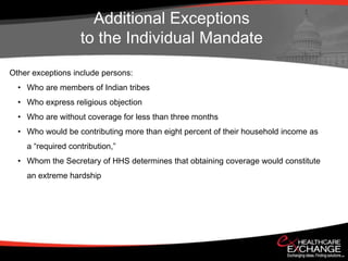 Additional Exceptions
                   to the Individual Mandate
Other exceptions include persons:
  • Who are members of Indian tribes
  • Who express religious objection
  • Who are without coverage for less than three months
  • Who would be contributing more than eight percent of their household income as
    a “required contribution,”
  • Whom the Secretary of HHS determines that obtaining coverage would constitute
    an extreme hardship
 