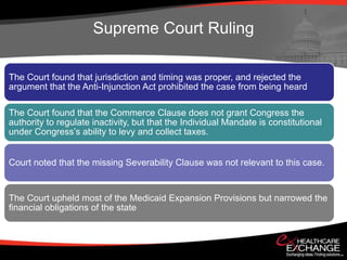 Supreme Court Ruling

The Court found that jurisdiction and timing was proper, and rejected the
argument that the Anti-Injunction Act prohibited the case from being heard

The Court found that the Commerce Clause does not grant Congress the
authority to regulate inactivity, but that the Individual Mandate is constitutional
under Congress’s ability to levy and collect taxes.


Court noted that the missing Severability Clause was not relevant to this case.


The Court upheld most of the Medicaid Expansion Provisions but narrowed the
financial obligations of the state
 
