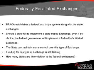 Federally-Facilitated Exchanges


•   PPACA establishes a federal exchange system along with the state
    exchanges
•   Should a state fail to implement a state-based Exchange, even if by
    choice, the federal government will implement a federally-facilitated
    Exchange
•   The State can maintain some control over this type of Exchange
•   Funding for this type of Exchange is still lacking
•   How many states are likely default to the federal exchanges?
 