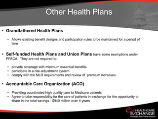 Other Health Plans

• Grandfathered Health Plans
  • Allows existing benefit designs and participation rules to be maintained for a period of
    time


• Self-funded Health Plans and Union Plans have some exemptions under
  PPACA. They are not required to:

  • provide coverage with minimum essential benefits
  • participate in a risk-adjustment system
  • comply with the MLR requirements and review of premium increases

• Accountable Care Organization (ACO)
  • Providing coordinated high quality care to Medicare patients
  • Agree to take responsibility for the care of patients in exchange for the opportunity to
    share in the total savings - $940 million over 4 years
 