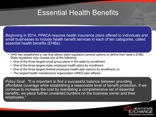 Essential Health Benefits

Beginning in 2014, PPACA requires health insurance plans offered to individuals and
small businesses to include health benefit services in each of ten categories, called
essential health benefits (EHBs).

 • HHS has established a rule that allows state regulators several options to define their state’s EHBs.
   State regulators may choose any of the following:
   • One of the three largest small group plans in the state by enrollment
   • One of the three largest state employee health plans by enrollment
   • One of the three largest federal employee health plan options by enrollment, or
   • The largest health maintenance organization (HMO) plan offered.

Policy Goal: "It is important to find a successful balance between providing
affordable coverage while establishing a reasonable level of benefit protection. If we
continue to increase the cost by mandating a comprehensive set of essential
benefits, we place further unwanted burdens on the business owner and their
employees."
 