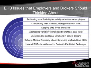 EHB Issues that Employers and Brokers Should
                Thinking About
            Embracing state flexibility especially for multi-state employers
                 Customizing EHB standard packages for each state
                            Keeping EHB levels affordable
              Addressing variability in mandated benefits at state level
                Understanding additional variations in benefit designs
          Defining Medical Necessity when interpreting applicability of EHBs
           How will EHBs be addressed in Federally-Facilitated Exchanges
 