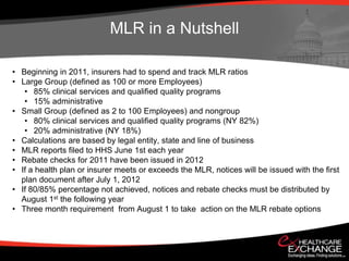 MLR in a Nutshell

• Beginning in 2011, insurers had to spend and track MLR ratios
• Large Group (defined as 100 or more Employees)
   • 85% clinical services and qualified quality programs
   • 15% administrative
• Small Group (defined as 2 to 100 Employees) and nongroup
   • 80% clinical services and qualified quality programs (NY 82%)
   • 20% administrative (NY 18%)
• Calculations are based by legal entity, state and line of business
• MLR reports filed to HHS June 1st each year
• Rebate checks for 2011 have been issued in 2012
• If a health plan or insurer meets or exceeds the MLR, notices will be issued with the first
  plan document after July 1, 2012
• If 80/85% percentage not achieved, notices and rebate checks must be distributed by
  August 1st the following year
• Three month requirement from August 1 to take action on the MLR rebate options
 