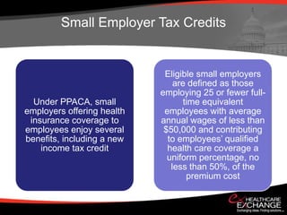 Small Employer Tax Credits


                             Eligible small employers
                                are defined as those
                            employing 25 or fewer full-
  Under PPACA, small               time equivalent
employers offering health    employees with average
 insurance coverage to      annual wages of less than
employees enjoy several      $50,000 and contributing
benefits, including a new     to employees’ qualified
    income tax credit         health care coverage a
                              uniform percentage, no
                               less than 50%, of the
                                    premium cost
 
